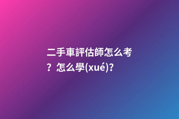 二手車評估師怎么考？怎么學(xué)？